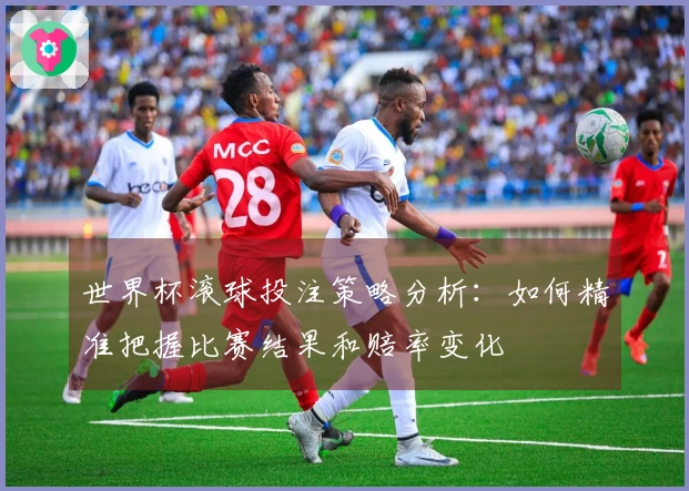 世界杯滚球投注策略分析：如何精准把握比赛结果和赔率变化
