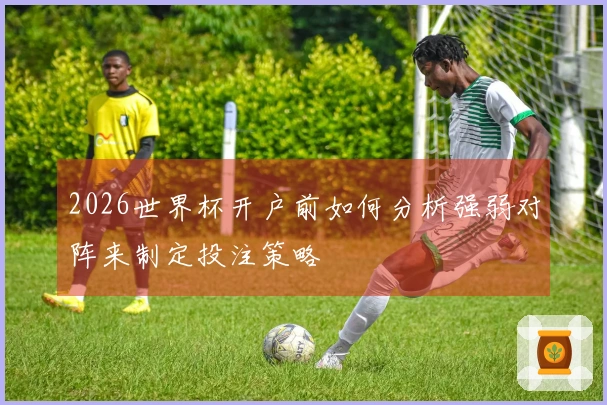 2026世界杯开户前如何分析强弱对阵来制定投注策略