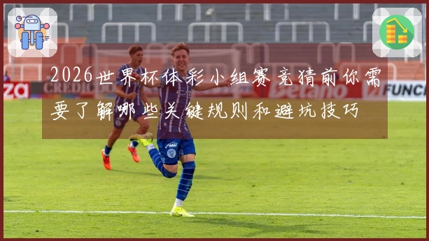 2026世界杯体彩小组赛竞猜前你需要了解哪些关键规则和避坑技巧