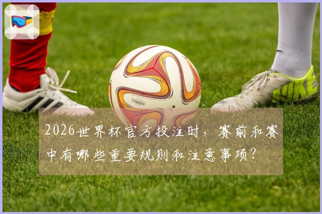2026世界杯官方投注时，赛前和赛中有哪些重要规则和注意事项？