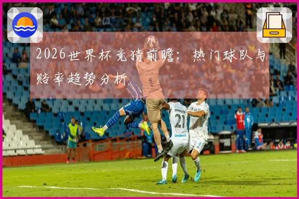 2026世界杯竞猜前瞻:热门球队与赔率趋势分析